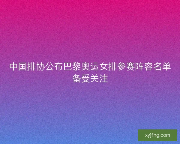 中国排协公布巴黎奥运女排参赛阵容名单备受关注