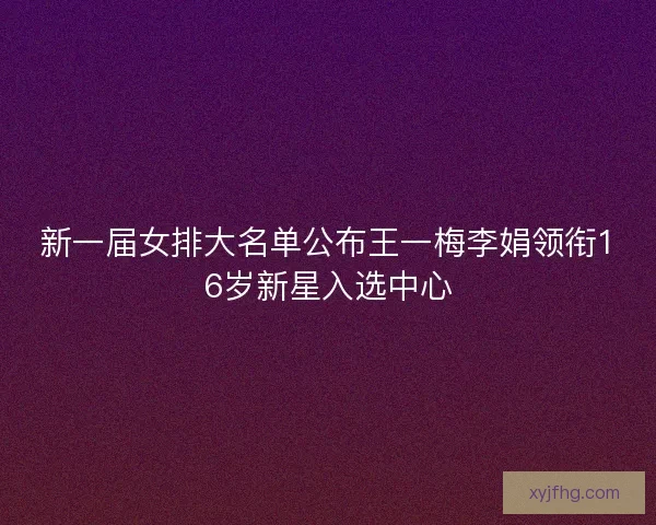 新一届女排大名单公布王一梅李娟领衔16岁新星入选中心