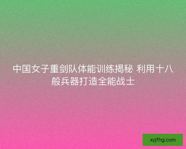 中国女子重剑队体能训练揭秘 利用十八般兵器打造全能战士