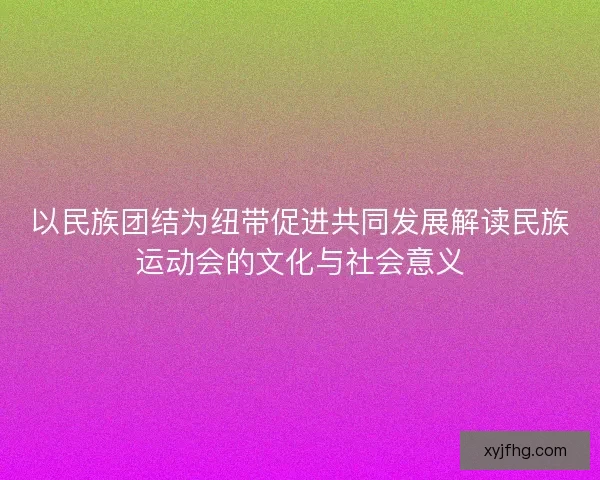 以民族团结为纽带促进共同发展解读民族运动会的文化与社会意义