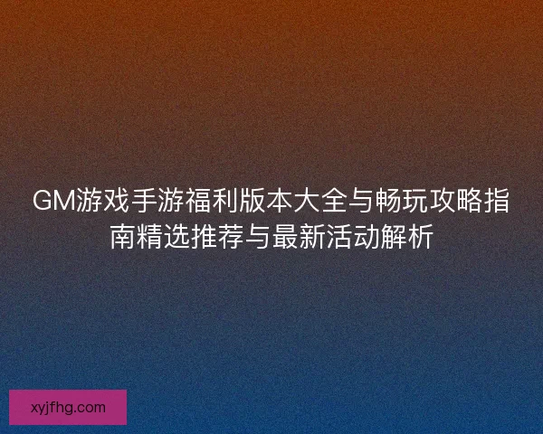 GM游戏手游福利版本大全与畅玩攻略指南精选推荐与最新活动解析