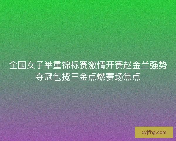 全国女子举重锦标赛激情开赛赵金兰强势夺冠包揽三金点燃赛场焦点