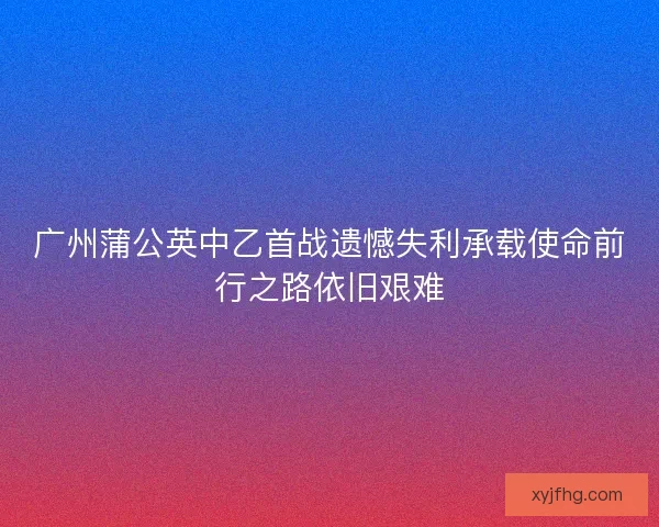 广州蒲公英中乙首战遗憾失利承载使命前行之路依旧艰难