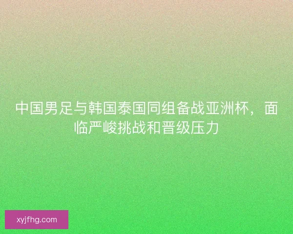 中国男足与韩国泰国同组备战亚洲杯，面临严峻挑战和晋级压力