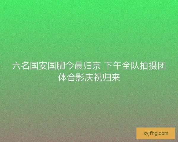 六名国安国脚今晨归京 下午全队拍摄团体合影庆祝归来