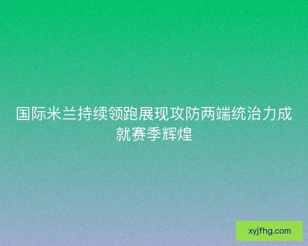 国际米兰持续领跑展现攻防两端统治力成就赛季辉煌
